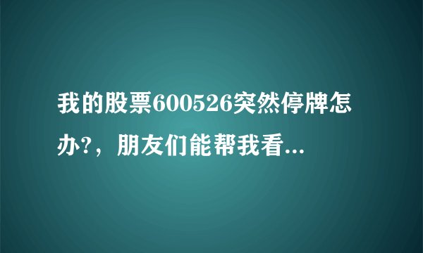 我的股票600526突然停牌怎办?，朋友们能帮我看是好还是坏，