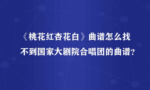 《桃花红杏花白》曲谱怎么找不到国家大剧院合唱团的曲谱？
