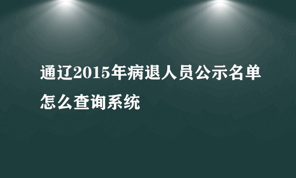 通辽2015年病退人员公示名单怎么查询系统