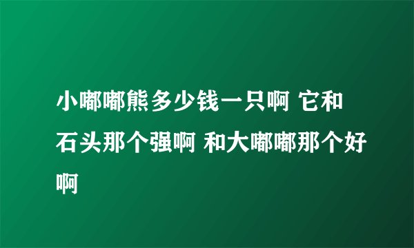 小嘟嘟熊多少钱一只啊 它和石头那个强啊 和大嘟嘟那个好啊