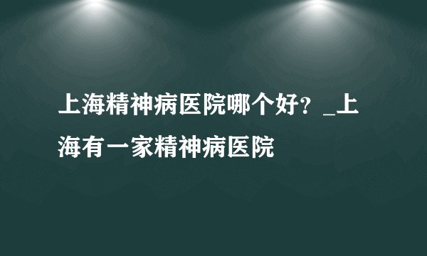 上海精神病医院哪个好？_上海有一家精神病医院