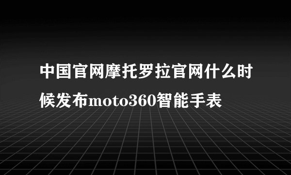 中国官网摩托罗拉官网什么时候发布moto360智能手表