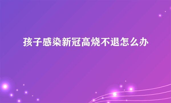 孩子感染新冠高烧不退怎么办