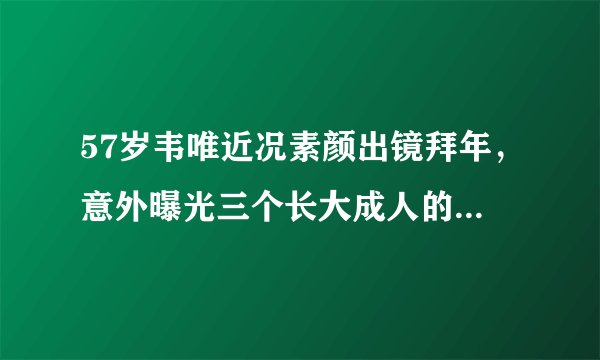 57岁韦唯近况素颜出镜拜年，意外曝光三个长大成人的混血儿子现状