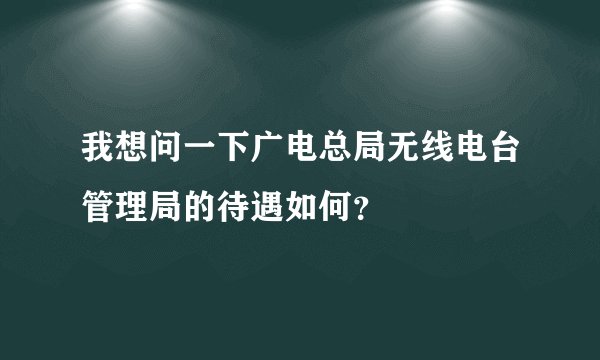 我想问一下广电总局无线电台管理局的待遇如何？