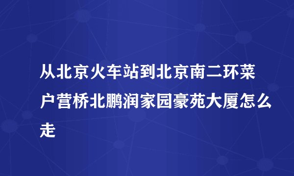 从北京火车站到北京南二环菜户营桥北鹏润家园豪苑大厦怎么走