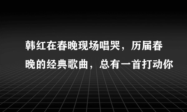 韩红在春晚现场唱哭，历届春晚的经典歌曲，总有一首打动你