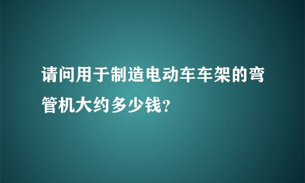 请问用于制造电动车车架的弯管机大约多少钱？