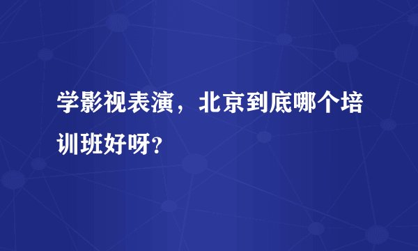 学影视表演，北京到底哪个培训班好呀？