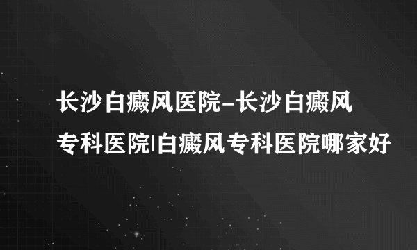 长沙白癜风医院-长沙白癜风专科医院|白癜风专科医院哪家好