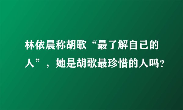 林依晨称胡歌“最了解自己的人”，她是胡歌最珍惜的人吗？