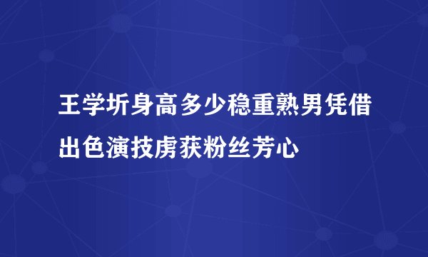 王学圻身高多少稳重熟男凭借出色演技虏获粉丝芳心