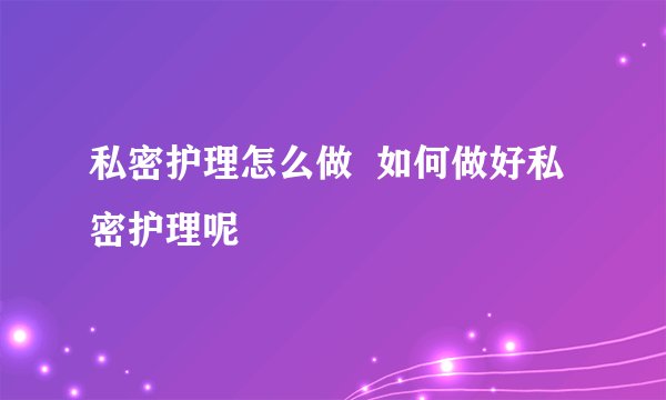 私密护理怎么做  如何做好私密护理呢