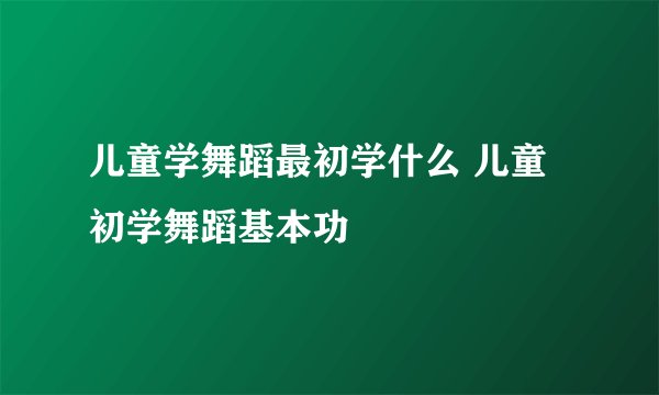 儿童学舞蹈最初学什么 儿童初学舞蹈基本功