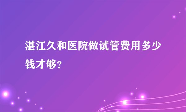 湛江久和医院做试管费用多少钱才够？ 