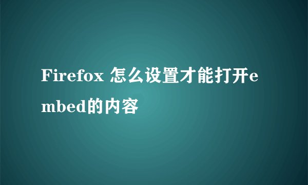 Firefox 怎么设置才能打开embed的内容
