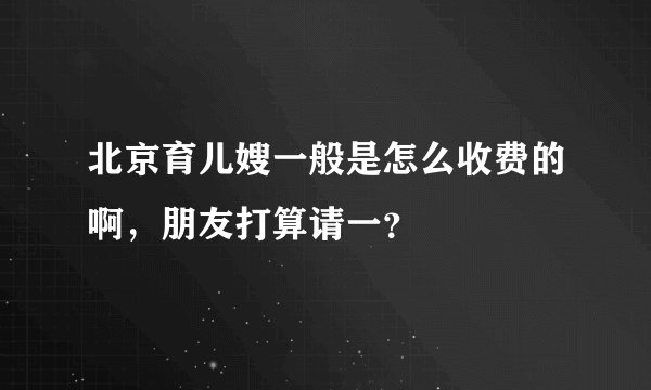 北京育儿嫂一般是怎么收费的啊，朋友打算请一？