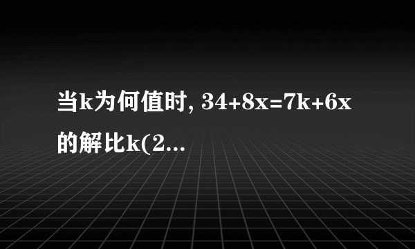 当k为何值时, 34+8x=7k+6x的解比k(2+x)=x(k+2)解大6?