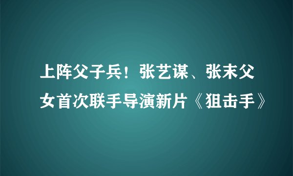 上阵父子兵！张艺谋、张末父女首次联手导演新片《狙击手》