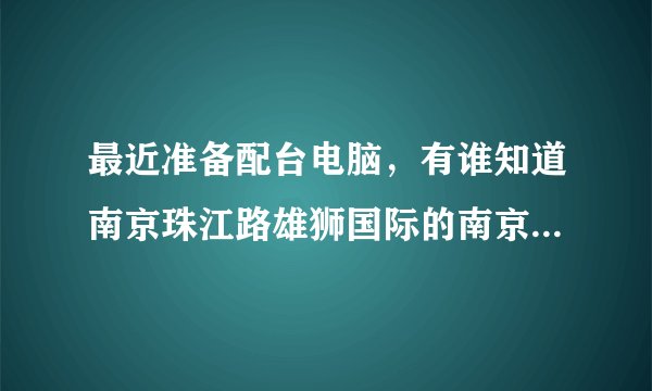 最近准备配台电脑，有谁知道南京珠江路雄狮国际的南京装机大联盟怎么样啊？