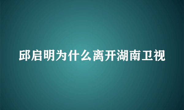 邱启明为什么离开湖南卫视