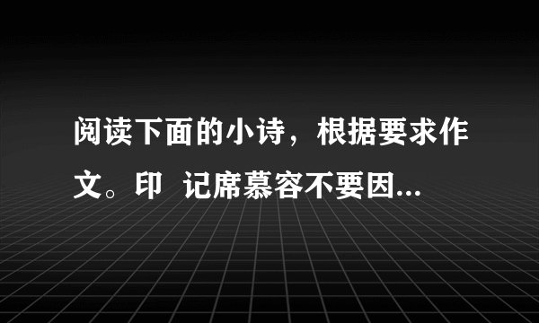 阅读下面的小诗，根据要求作文。印  记席慕容不要因为也许会改变就不肯说那句美丽的誓言不要因为也许会分离就不敢求一次倾心的相遇总有一些什么会留下来的吧留下来做一件不灭的印记好让    好让那些不相识的人也能知道我曾经怎样深深地爱过你这首小诗引发了你怎样的感触？请结合自己的生活体验与阅读积累，写一篇记叙文。要求：①角度自选，立意自定，题目自拟；②不少于700字；③不得抄袭、套作。