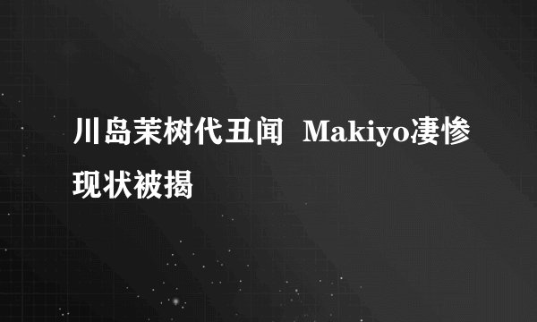 川岛茉树代丑闻  Makiyo凄惨现状被揭