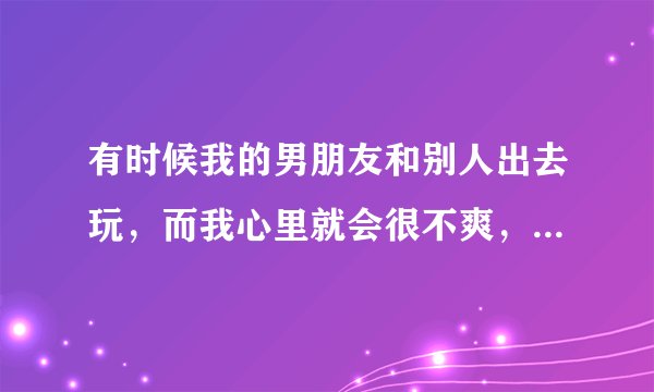 有时候我的男朋友和别人出去玩，而我心里就会很不爽，请问该怎么办？