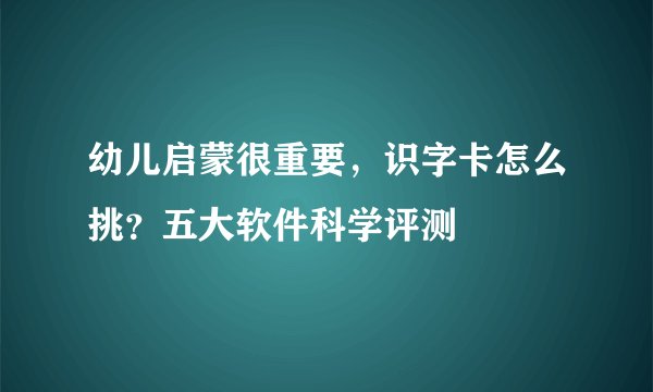 幼儿启蒙很重要，识字卡怎么挑？五大软件科学评测