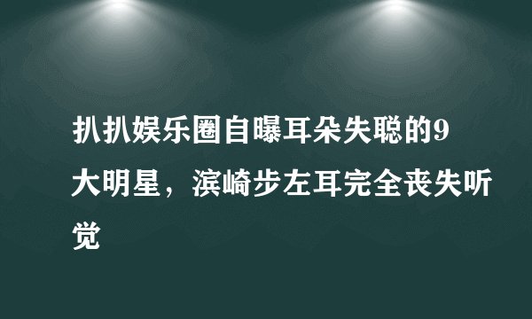 扒扒娱乐圈自曝耳朵失聪的9大明星，滨崎步左耳完全丧失听觉