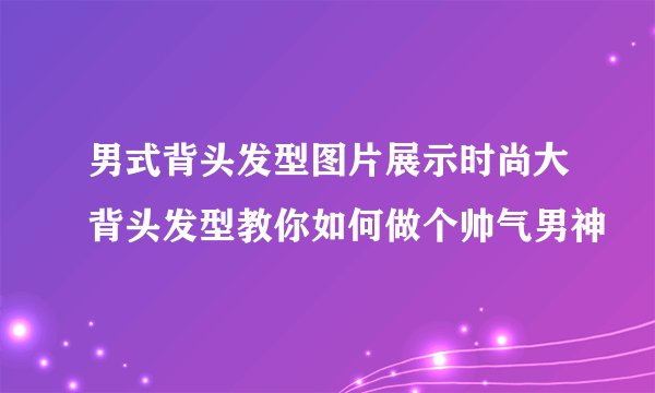 男式背头发型图片展示时尚大背头发型教你如何做个帅气男神