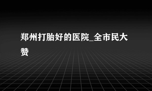 郑州打胎好的医院_全市民大赞