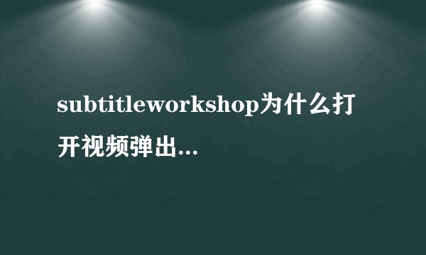 subtitleworkshop为什么打开视频弹出一个窗口说 不是一个有效的视频文件