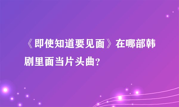 《即使知道要见面》在哪部韩剧里面当片头曲？