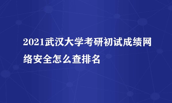 2021武汉大学考研初试成绩网络安全怎么查排名
