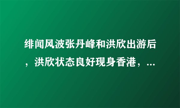 绯闻风波张丹峰和洪欣出游后，洪欣状态良好现身香港，真的原谅了吗？
