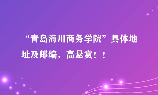 “青岛海川商务学院”具体地址及邮编，高悬赏！！
