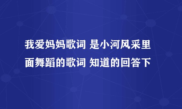 我爱妈妈歌词 是小河风采里面舞蹈的歌词 知道的回答下