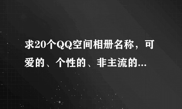 求20个QQ空间相册名称，可爱的、个性的、非主流的，要一系列的