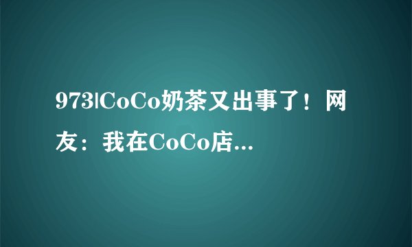 973|CoCo奶茶又出事了！网友：我在CoCo店里看到了这条新闻……