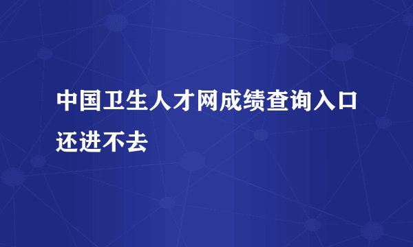 中国卫生人才网成绩查询入口还进不去