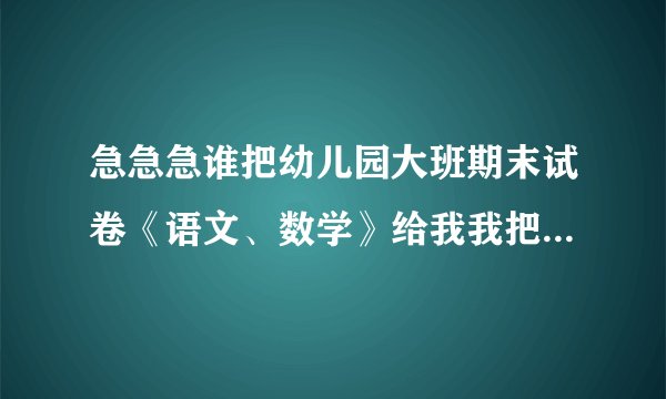 急急急谁把幼儿园大班期末试卷《语文、数学》给我我把我的分全给他