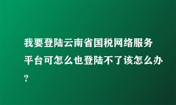 我要登陆云南省国税网络服务平台可怎么也登陆不了该怎么办？