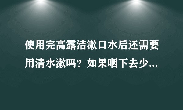 使用完高露洁漱口水后还需要用清水漱吗？如果咽下去少量残留在嘴中的漱口水会对身体有什么危害吗？