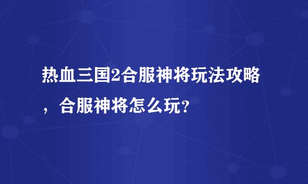 热血三国2合服神将玩法攻略，合服神将怎么玩？