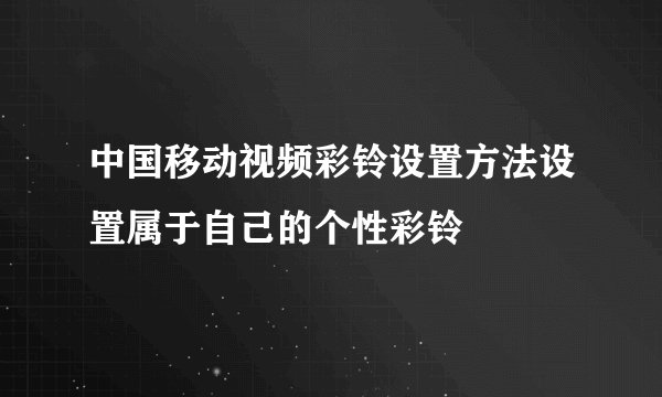 中国移动视频彩铃设置方法设置属于自己的个性彩铃