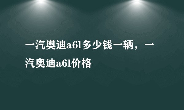 一汽奥迪a6l多少钱一辆，一汽奥迪a6l价格