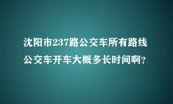 沈阳市237路公交车所有路线公交车开车大概多长时间啊？