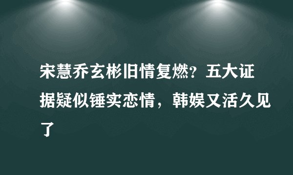 宋慧乔玄彬旧情复燃？五大证据疑似锤实恋情，韩娱又活久见了