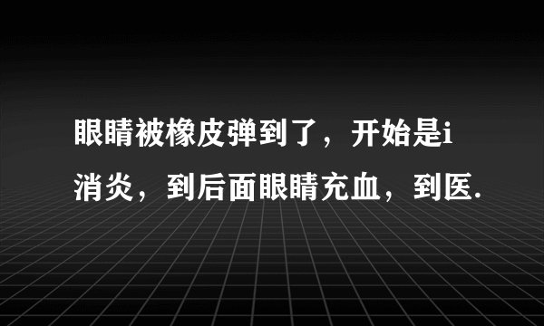 眼睛被橡皮弹到了，开始是i消炎，到后面眼睛充血，到医.